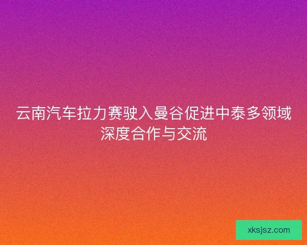 云南汽车拉力赛驶入曼谷促进中泰多领域深度合作与交流
