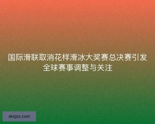 国际滑联取消花样滑冰大奖赛总决赛引发全球赛事调整与关注