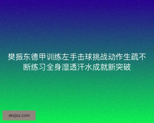 樊振东德甲训练左手击球挑战动作生疏不断练习全身湿透汗水成就新突破