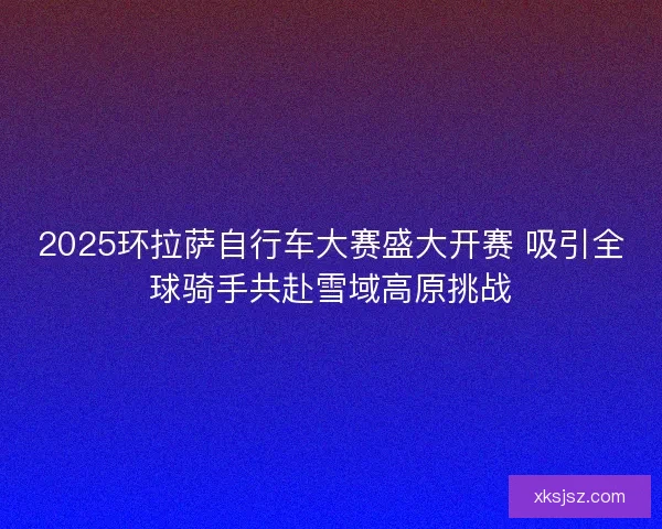2025环拉萨自行车大赛盛大开赛 吸引全球骑手共赴雪域高原挑战