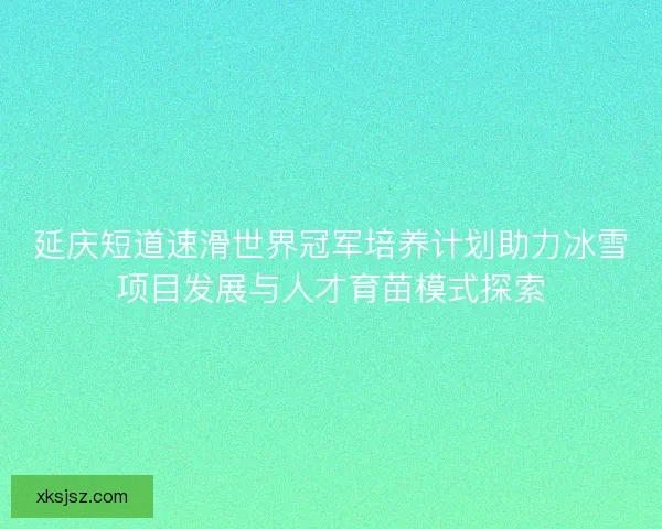 延庆短道速滑世界冠军培养计划助力冰雪项目发展与人才育苗模式探索