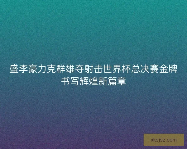 盛李豪力克群雄夺射击世界杯总决赛金牌书写辉煌新篇章