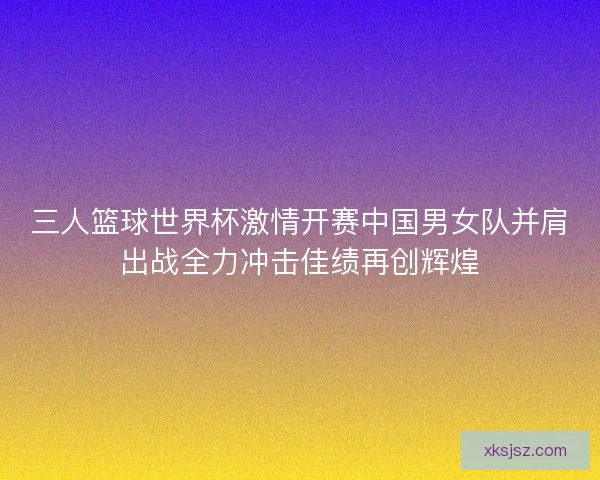 三人篮球世界杯激情开赛中国男女队并肩出战全力冲击佳绩再创辉煌
