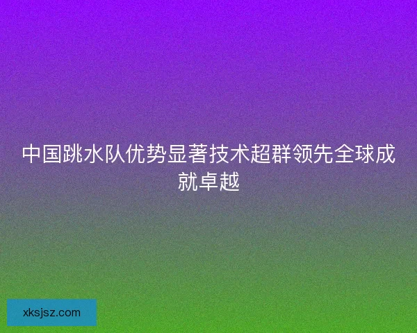 中国跳水队优势显著技术超群领先全球成就卓越