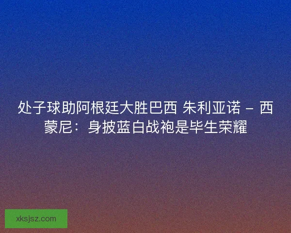处子球助阿根廷大胜巴西 朱利亚诺 - 西蒙尼：身披蓝白战袍是毕生荣耀