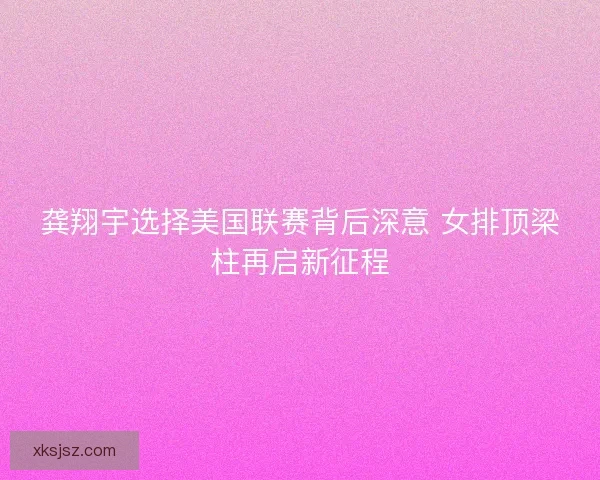 龚翔宇选择美国联赛背后深意 女排顶梁柱再启新征程