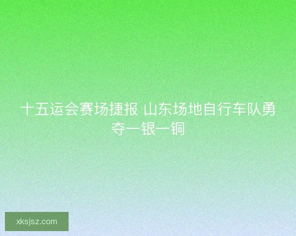十五运会赛场捷报 山东场地自行车队勇夺一银一铜 十五运会赛场捷报 山东场地自行车队勇夺一银一铜