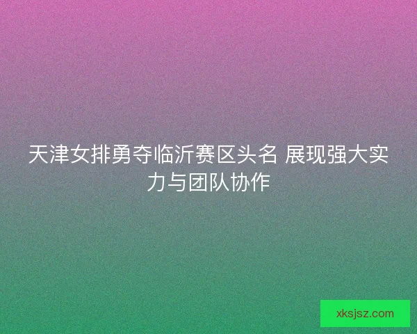 天津女排勇夺临沂赛区头名 展现强大实力与团队协作