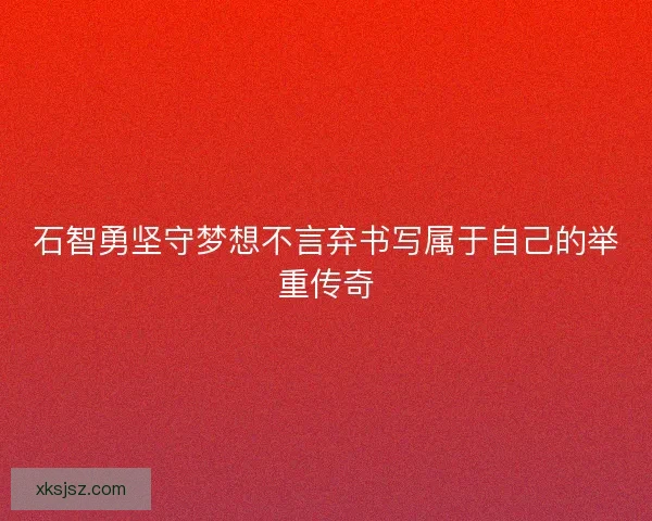 石智勇坚守梦想不言弃书写属于自己的举重传奇