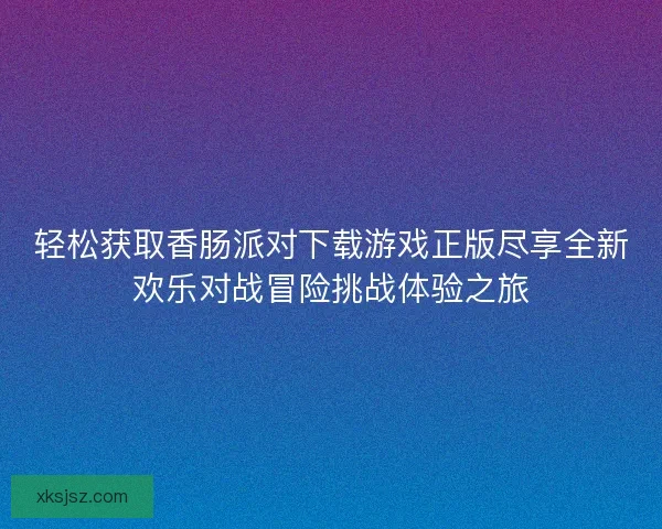 轻松获取香肠派对下载游戏正版尽享全新欢乐对战冒险挑战体验之旅