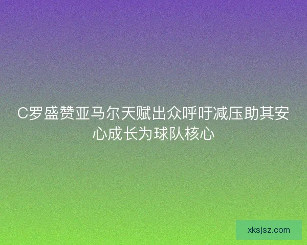 C罗盛赞亚马尔天赋出众呼吁减压助其安心成长为球队核心