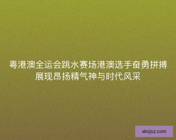 粤港澳全运会跳水赛场港澳选手奋勇拼搏展现昂扬精气神与时代风采