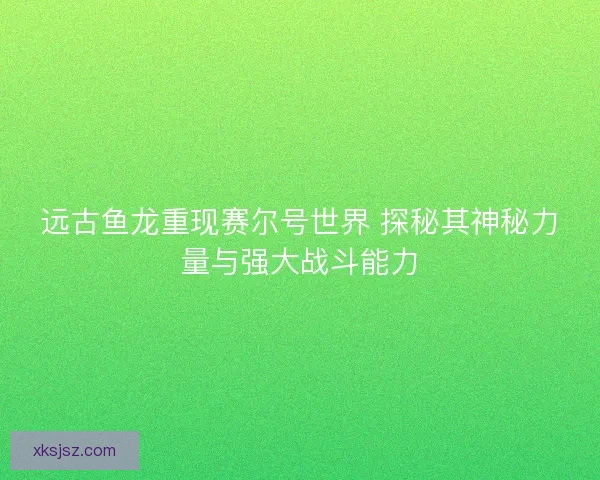 远古鱼龙重现赛尔号世界 探秘其神秘力量与强大战斗能力