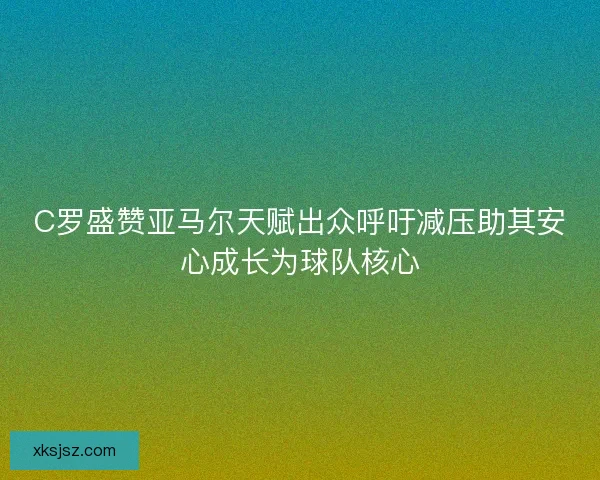 C罗盛赞亚马尔天赋出众呼吁减压助其安心成长为球队核心