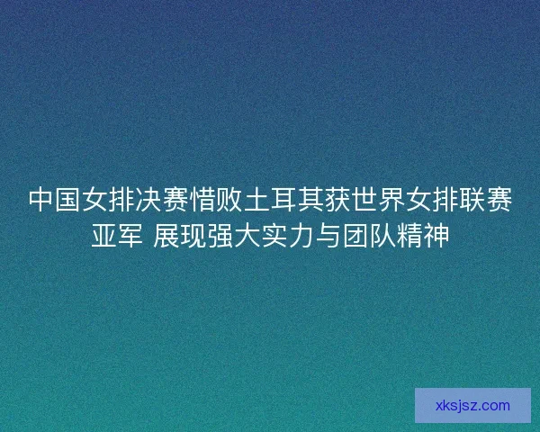 中国女排决赛惜败土耳其获世界女排联赛亚军 展现强大实力与团队精神