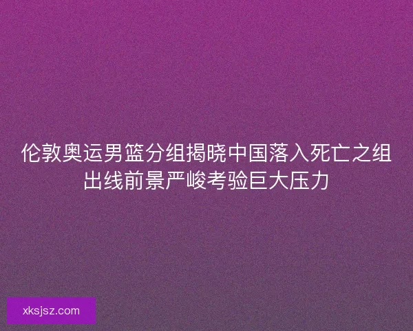 伦敦奥运男篮分组揭晓中国落入死亡之组出线前景严峻考验巨大压力