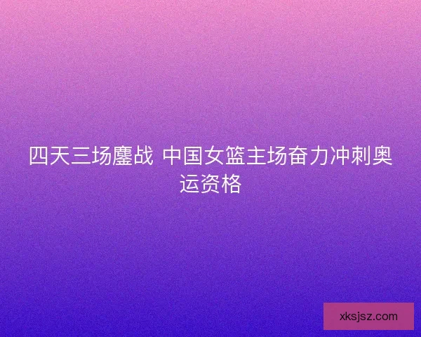 四天三场鏖战 中国女篮主场奋力冲刺奥运资格