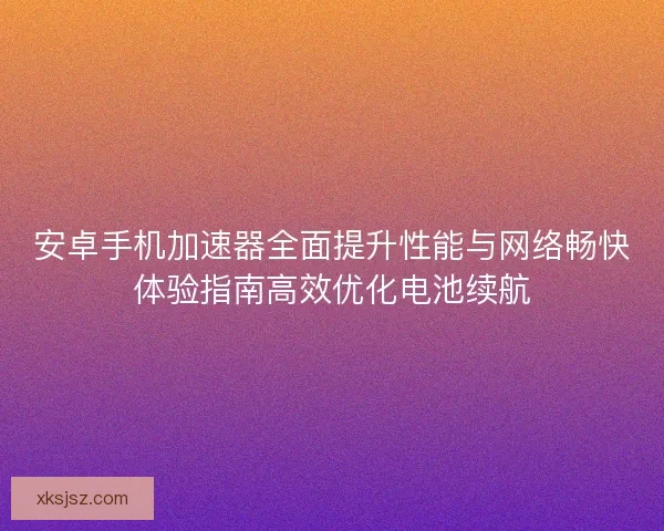 安卓手机加速器全面提升性能与网络畅快体验指南高效优化电池续航