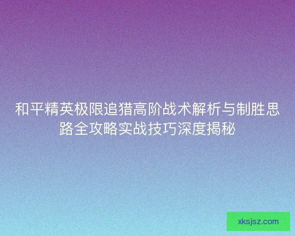 和平精英极限追猎高阶战术解析与制胜思路全攻略实战技巧深度揭秘 和平精英极限追猎高阶战术解析与制胜思路全攻略实战技巧深度揭秘