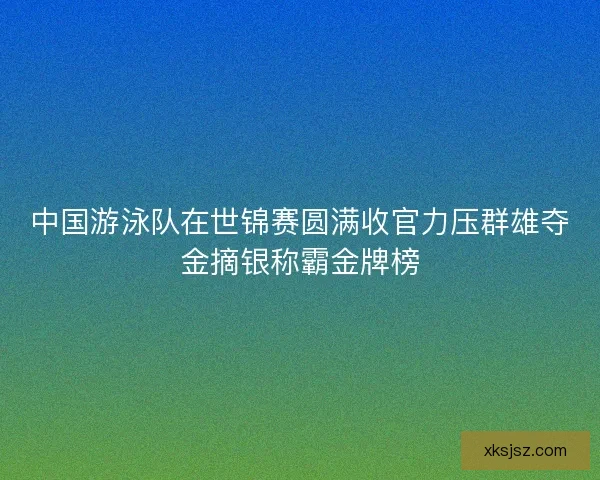 中国游泳队在世锦赛圆满收官力压群雄夺金摘银称霸金牌榜 中国游泳队在世锦赛圆满收官力压群雄夺金摘银称霸金牌榜