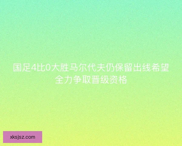 国足4比0大胜马尔代夫仍保留出线希望全力争取晋级资格 国足4比0大胜马尔代夫仍保留出线希望全力争取晋级资格