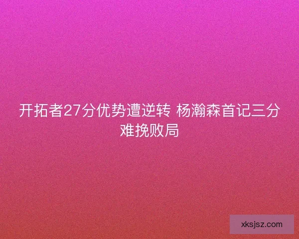 开拓者27分优势遭逆转 杨瀚森首记三分难挽败局 开拓者27分优势遭逆转 杨瀚森首记三分难挽败局